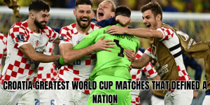 Croatia Greatest World Cup Matches That Defined A Nation